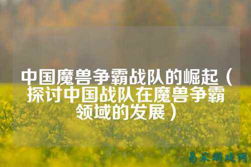 中国魔兽争霸战队的崛起(探讨中国战队在魔兽争霸领域的发展)