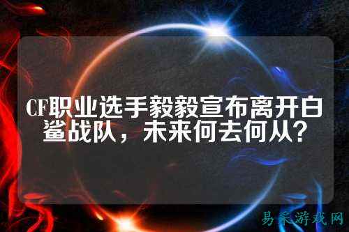 CF职业选手毅毅宣布离开白鲨战队,未来何去何从?