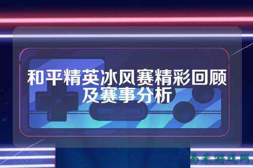 和平精英冰风赛精彩回顾及赛事分析