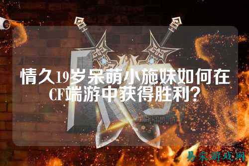 情久19岁呆萌小施妹如何在CF端游中获得胜利?