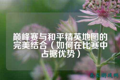 巅峰赛与和平精英地图的完美结合(如何在比赛中占据优势)