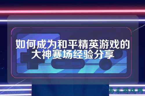 如何成为和平精英游戏的大神赛场经验分享