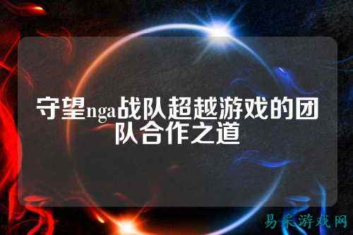 守望nga战队超越游戏的团队合作之道