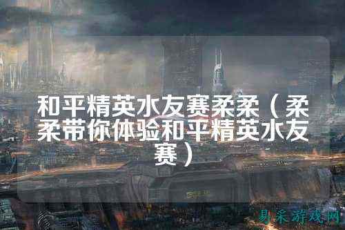 和平精英水友赛柔柔(柔柔带你体验和平精英水友赛)