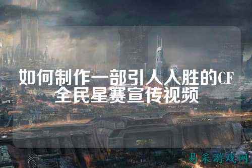 如何制作一部引人入胜的CF全民星赛宣传视频