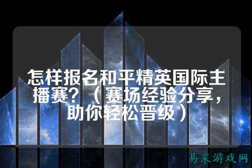 怎样报名和平精英国际主播赛?(赛场经验分享,助你轻松晋级)