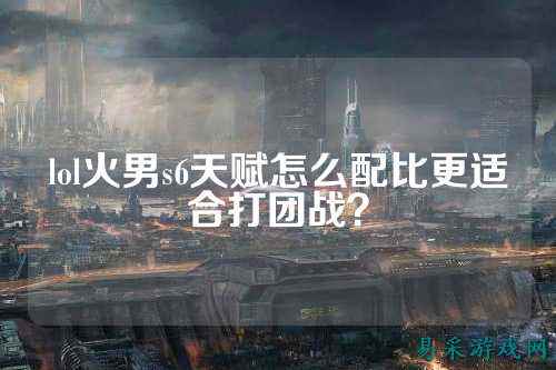 lol火男s6天赋怎么配比更适合打团战?