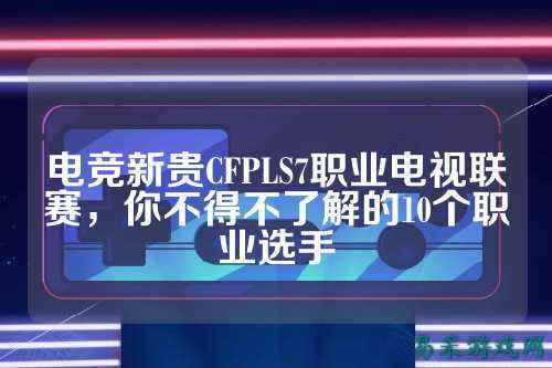 电竞新贵CFPLS7职业电视联赛,你不得不了解的10个职业选手