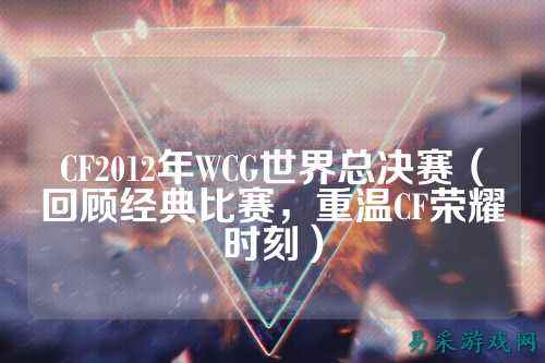 CF2012年WCG世界总决赛(回顾经典比赛,重温CF荣耀时刻)