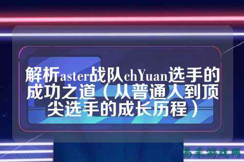 解析aster战队chYuan选手的成功之道(从普通人到顶尖选手的成长历程)