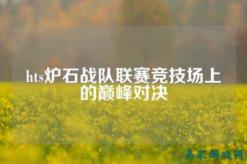 hts炉石战队联赛竞技场上的巅峰对决
