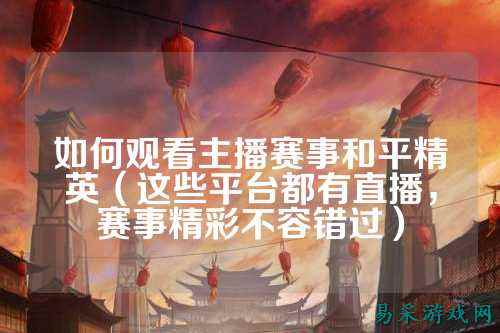 如何观看主播赛事和平精英(这些平台都有直播,赛事精彩不容错过)