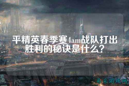 平精英春季赛4am战队打出胜利的秘诀是什么?