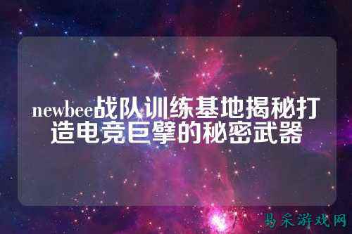 newbee战队训练基地揭秘打造电竞巨擘的秘密武器
