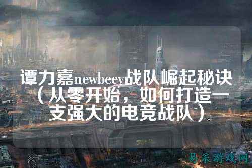 谭力嘉newbeey战队崛起秘诀(从零开始,如何打造一支强大的电竞战队)