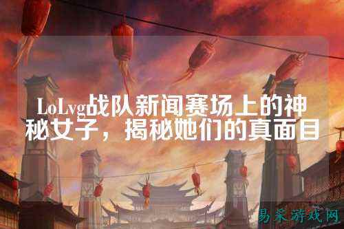 LoLvg战队新闻赛场上的神秘女子,揭秘她们的真面目
