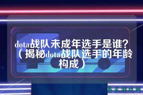 dota战队未成年选手是谁？（揭秘dota战队选手的年龄构成）