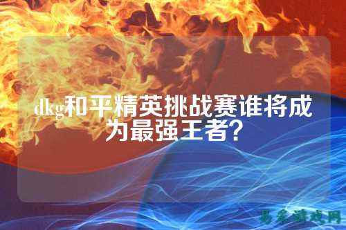 dkg和平精英挑战赛谁将成为最强王者?
