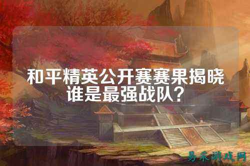 和平精英公开赛赛果揭晓谁是最强战队?