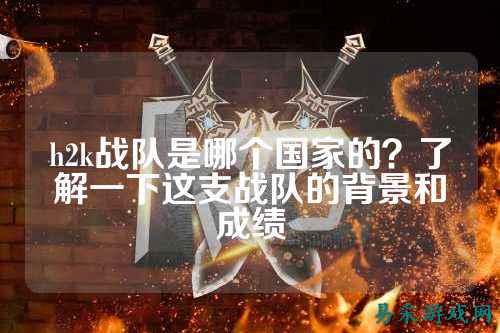 h2k战队是哪个国家的？了解一下这支战队的背景和成绩