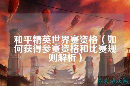 和平精英世界赛资格(如何获得参赛资格和比赛规则解析)