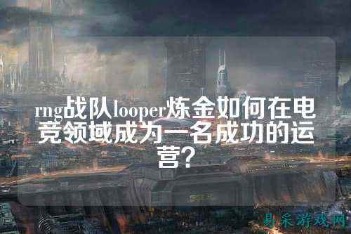 rng战队looper炼金如何在电竞领域成为一名成功的运营?