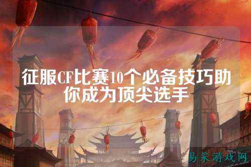 征服CF比赛10个必备技巧助你成为顶尖选手