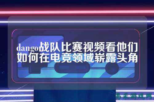 dango战队比赛视频看他们如何在电竞领域崭露头角