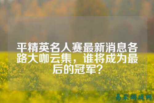 平精英名人赛最新消息各路大咖云集,谁将成为最后的冠军?