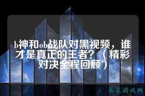 b神和ob战队对黑视频，谁才是真正的王者？（精彩对决全程回顾）