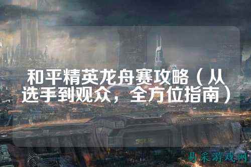 和平精英龙舟赛攻略(从选手到观众,全方位指南)