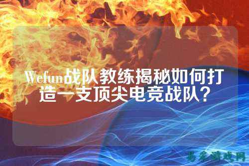 Wefun战队教练揭秘如何打造一支顶尖电竞战队？