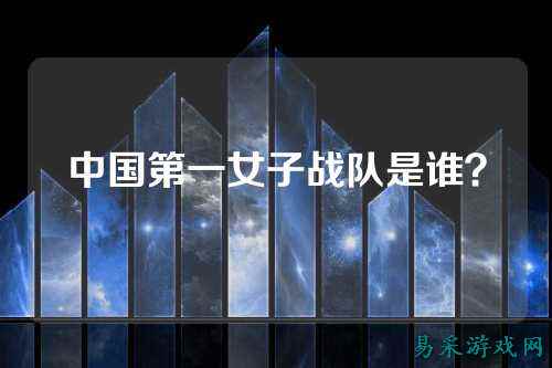 中国第一女子战队是谁？
