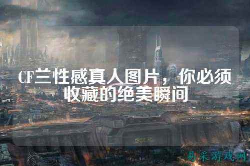 CF兰性感真人图片,你必须收藏的绝美瞬间