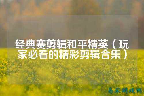经典赛剪辑和平精英(玩家必看的精彩剪辑合集)