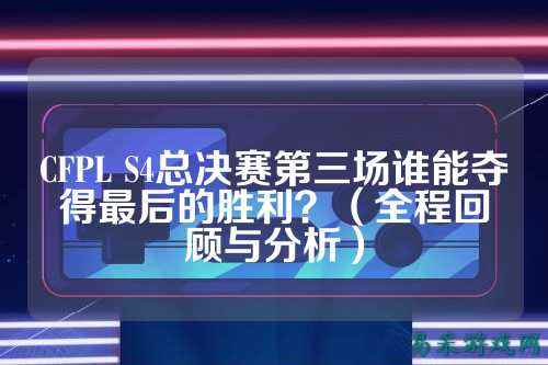 CFPL S4总决赛第三场谁能夺得最后的胜利?(全程回顾与分析)