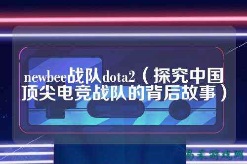 newbee战队dota2（探究中国顶尖电竞战队的背后故事）