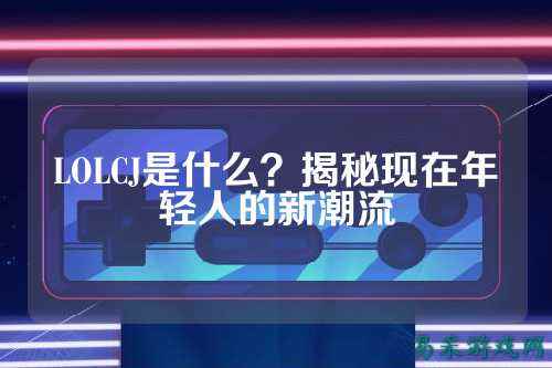LOLCJ是什么？揭秘现在年轻人的新潮流