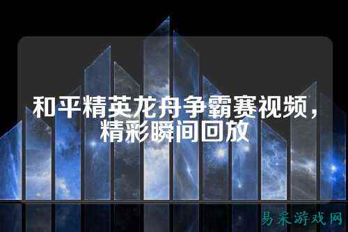 和平精英龙舟争霸赛视频，精彩瞬间回放