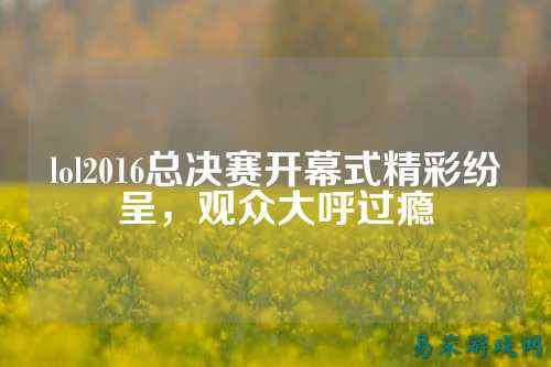 lol2016总决赛开幕式精彩纷呈,观众大呼过瘾