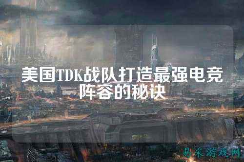 美国TDK战队打造最强电竞阵容的秘诀