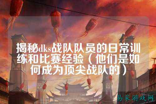 揭秘dks战队队员的日常训练和比赛经验（他们是如何成为顶尖战队的）