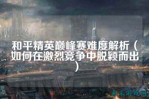 和平精英巅峰赛难度解析(如何在激烈竞争中脱颖而出)