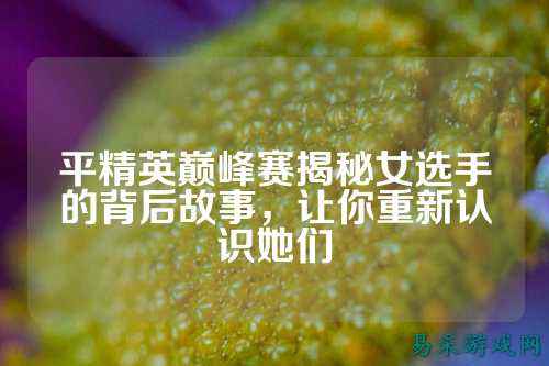 平精英巅峰赛揭秘女选手的背后故事,让你重新认识她们
