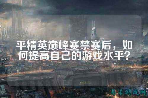 平精英巅峰赛禁赛后,如何提高自己的游戏水平?