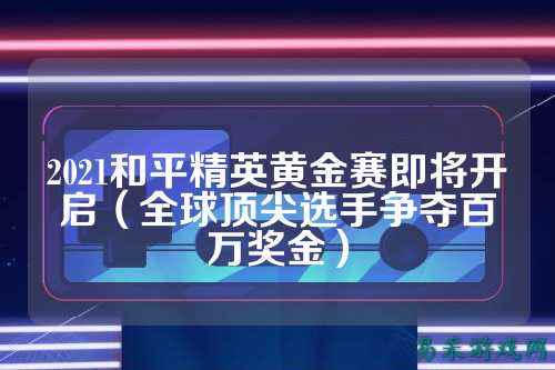 2021和平精英黄金赛即将开启(全球顶尖选手争夺百万奖金)