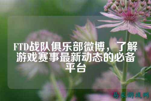 FTD战队俱乐部微博，了解游戏赛事最新动态的必备平台