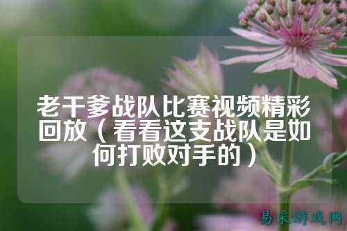 老干爹战队比赛视频精彩回放（看看这支战队是如何打败对手的）