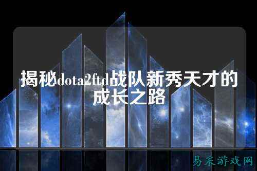 揭秘dota2ftd战队新秀天才的成长之路