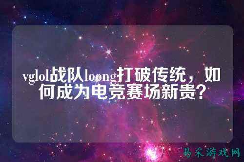 vglol战队loong打破传统,如何成为电竞赛场新贵?